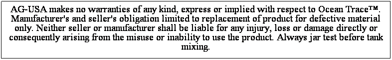 Text Box: AG-USA makes no warranties of any kind, express or implied with respect to Ocean Trace. Manufacturer's and seller's obligation limited to replacement of product for defective material only. Neither seller or manufacturer shall be liable for any injury, loss or damage directly or
consequently arising from the misuse or inability to use the product. Always jar test before tank mixing.
